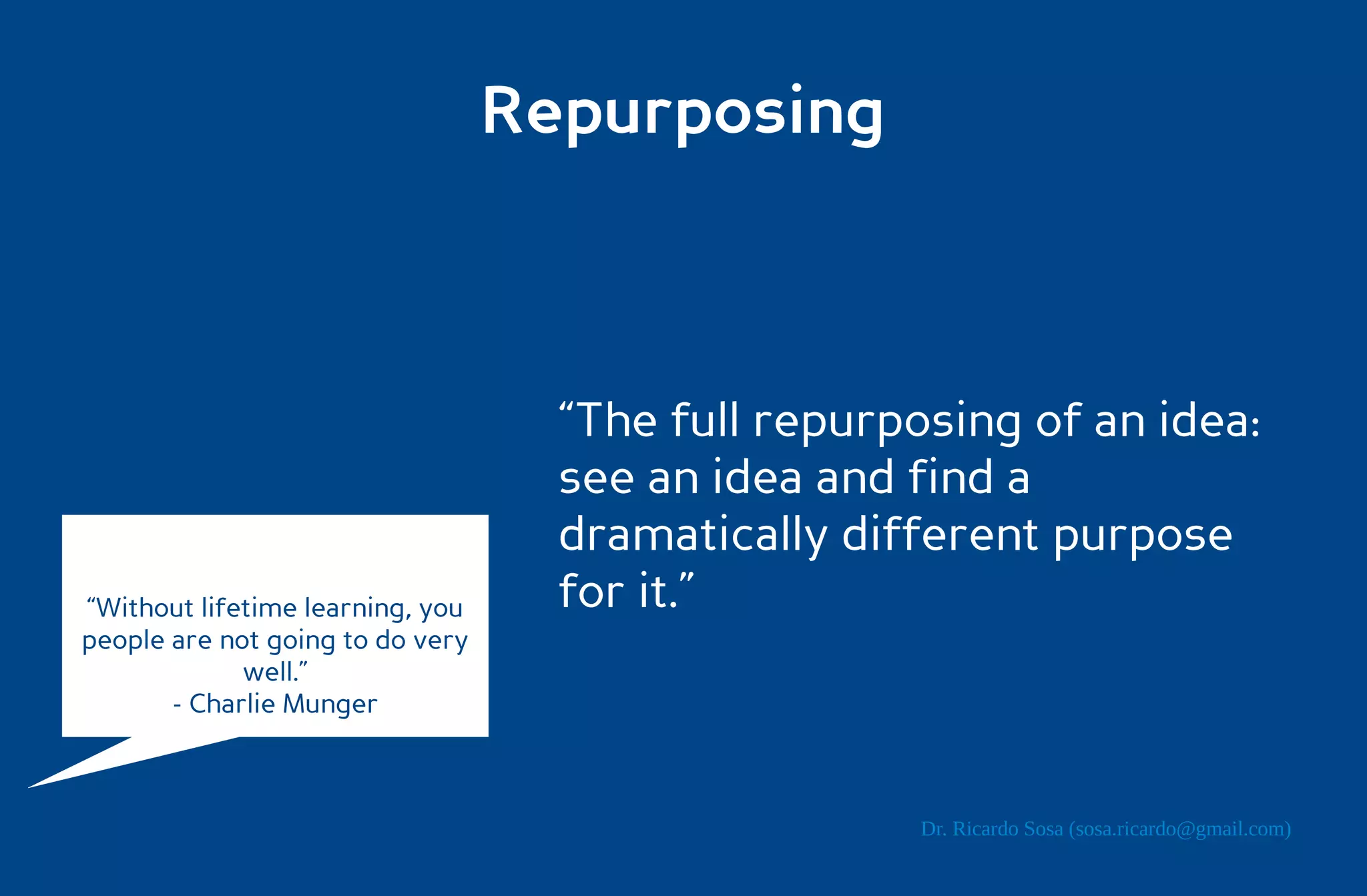 Repurposing



                                    “The full repurposing of an idea:
                                    see an idea and find a
                                    dramatically different purpose
“Without lifetime learning, you     for it.”
people are not going to do very
             well.”
       - Charlie Munger



                                                     Dr. Ricardo Sosa (sosa.ricardo@gmail.com)
 