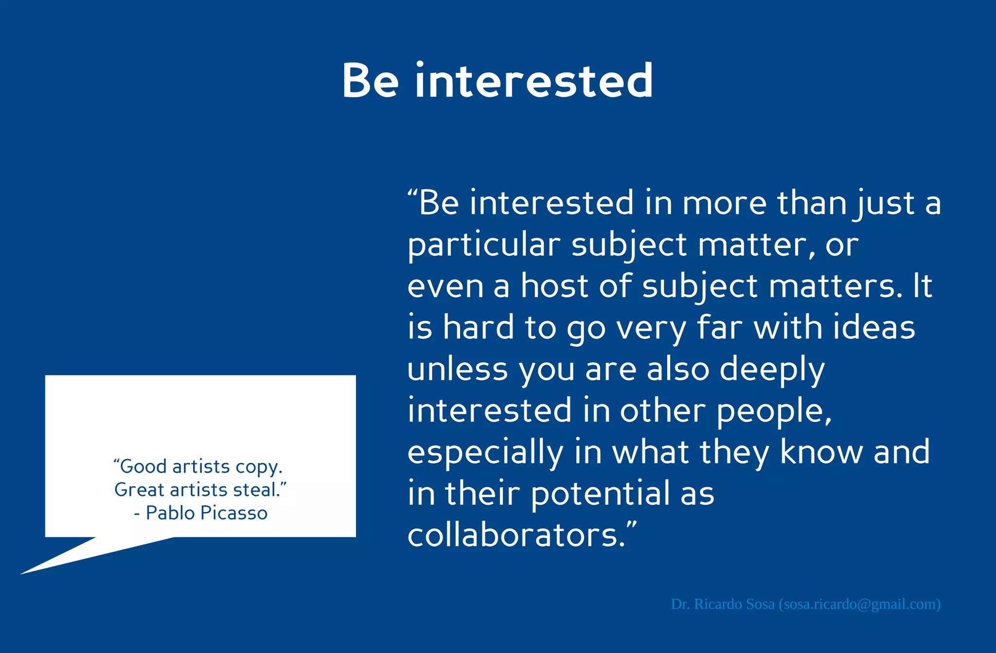 Be interested

                          “Be interested in more than just a
                          particular subject matter, or
                          even a host of subject matters. It
                          is hard to go very far with ideas
                          unless you are also deeply
                          interested in other people,
“Good artists copy.       especially in what they know and
Great artists steal.”
  - Pablo Picasso
                          in their potential as
                          collaborators.”
                                          Dr. Ricardo Sosa (sosa.ricardo@gmail.com)
 