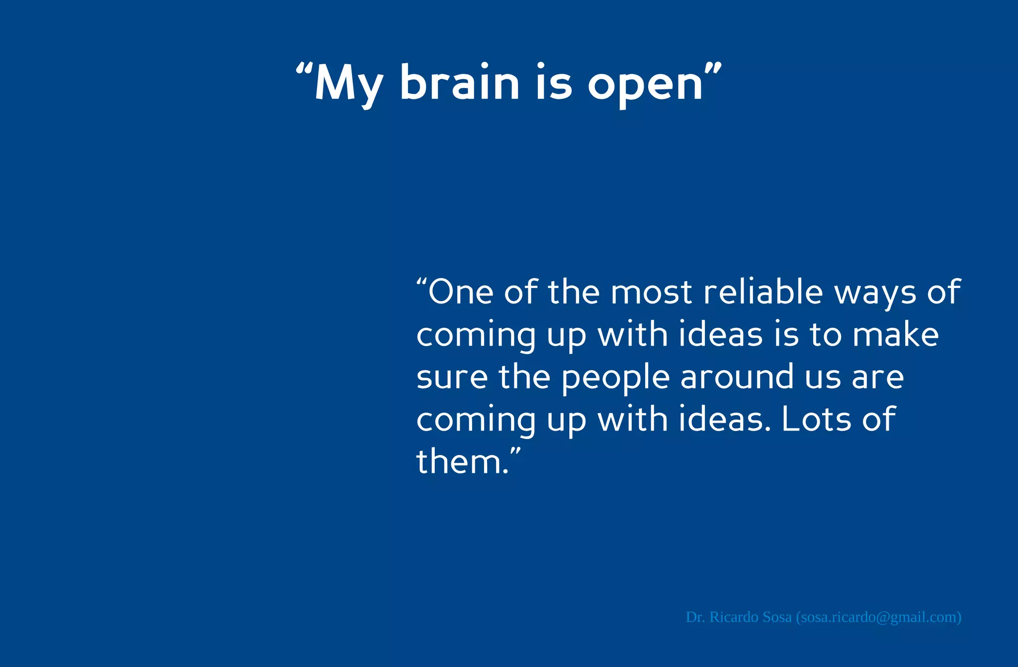 “My brain is open”



     “One of the most reliable ways of
     coming up with ideas is to make
     sure the people around us are
     coming up with ideas. Lots of
     them.”



                     Dr. Ricardo Sosa (sosa.ricardo@gmail.com)
 