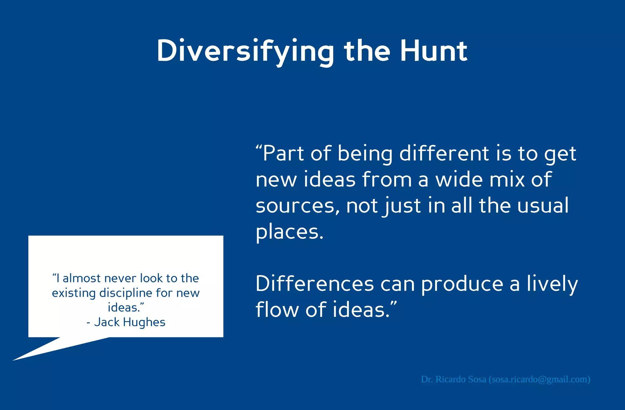 Diversifying the Hunt


                              “Part of being different is to get
                              new ideas from a wide mix of
                              sources, not just in all the usual
                              places.
“I almost never look to the
existing discipline for new   Differences can produce a lively
           ideas.”
       - Jack Hughes
                              flow of ideas.”

                                               Dr. Ricardo Sosa (sosa.ricardo@gmail.com)
 