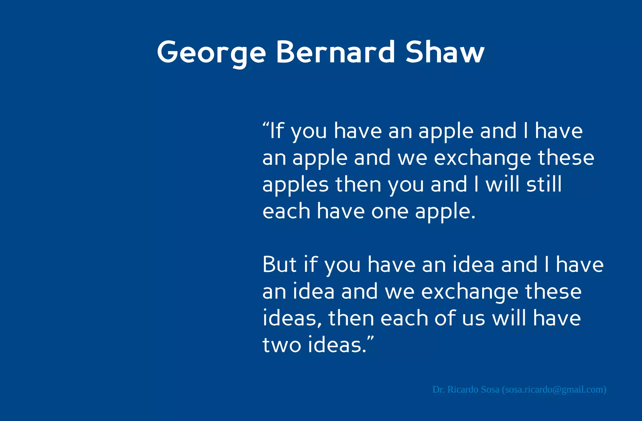 George Bernard Shaw

      “If you have an apple and I have
      an apple and we exchange these
      apples then you and I will still
      each have one apple.

      But if you have an idea and I have
      an idea and we exchange these
      ideas, then each of us will have
      two ideas.”
                      Dr. Ricardo Sosa (sosa.ricardo@gmail.com)
 