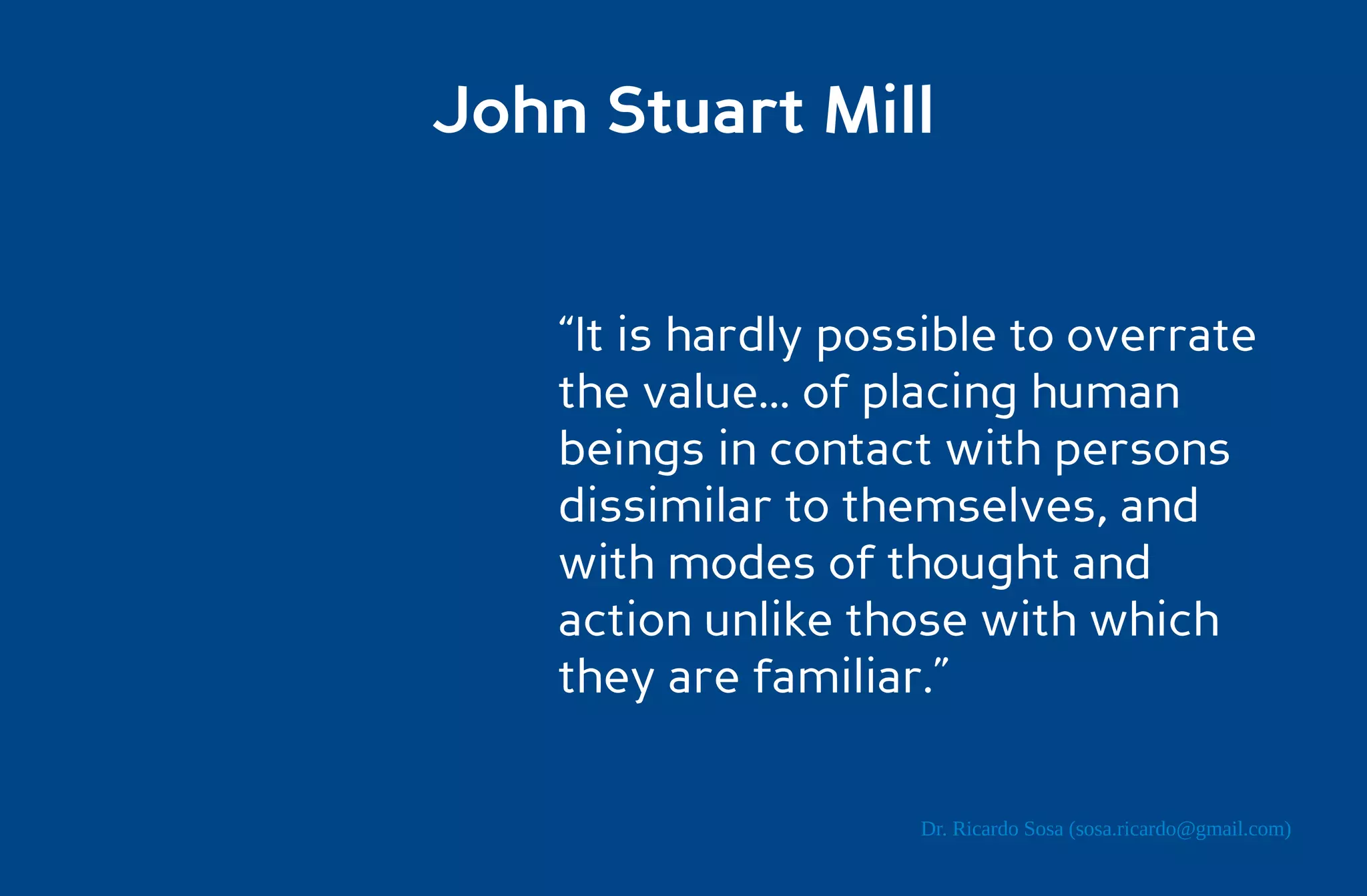 John Stuart Mill


    “It is hardly possible to overrate
    the value... of placing human
    beings in contact with persons
    dissimilar to themselves, and
    with modes of thought and
    action unlike those with which
    they are familiar.”

                     Dr. Ricardo Sosa (sosa.ricardo@gmail.com)
 