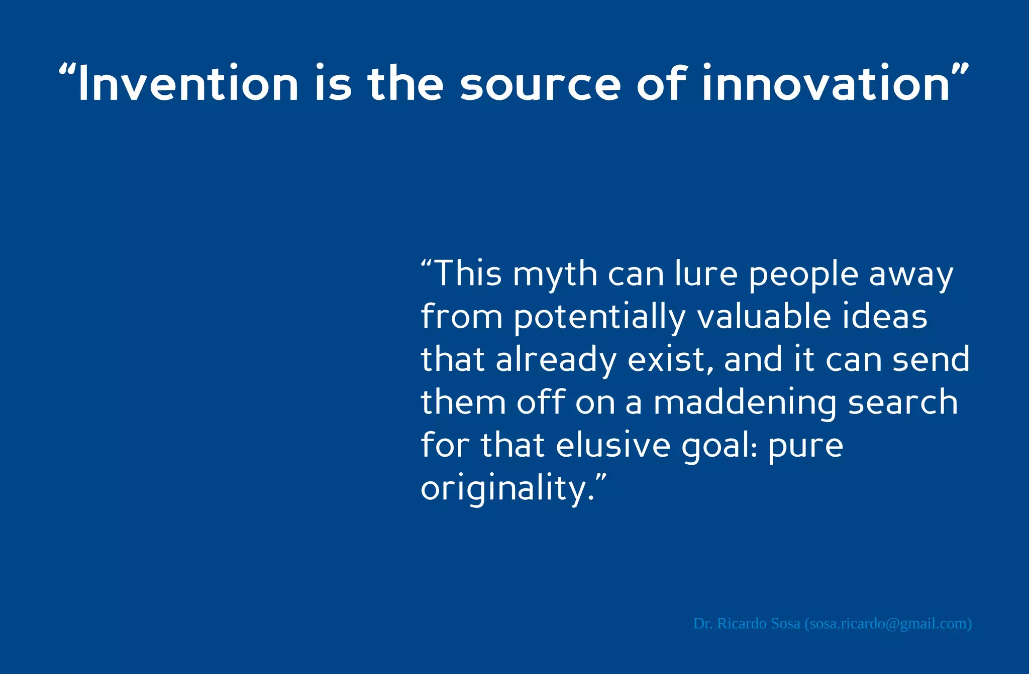“Invention is the source of innovation”


               “This myth can lure people away
               from potentially valuable ideas
               that already exist, and it can send
               them off on a maddening search
               for that elusive goal: pure
               originality.”


                                Dr. Ricardo Sosa (sosa.ricardo@gmail.com)
 
