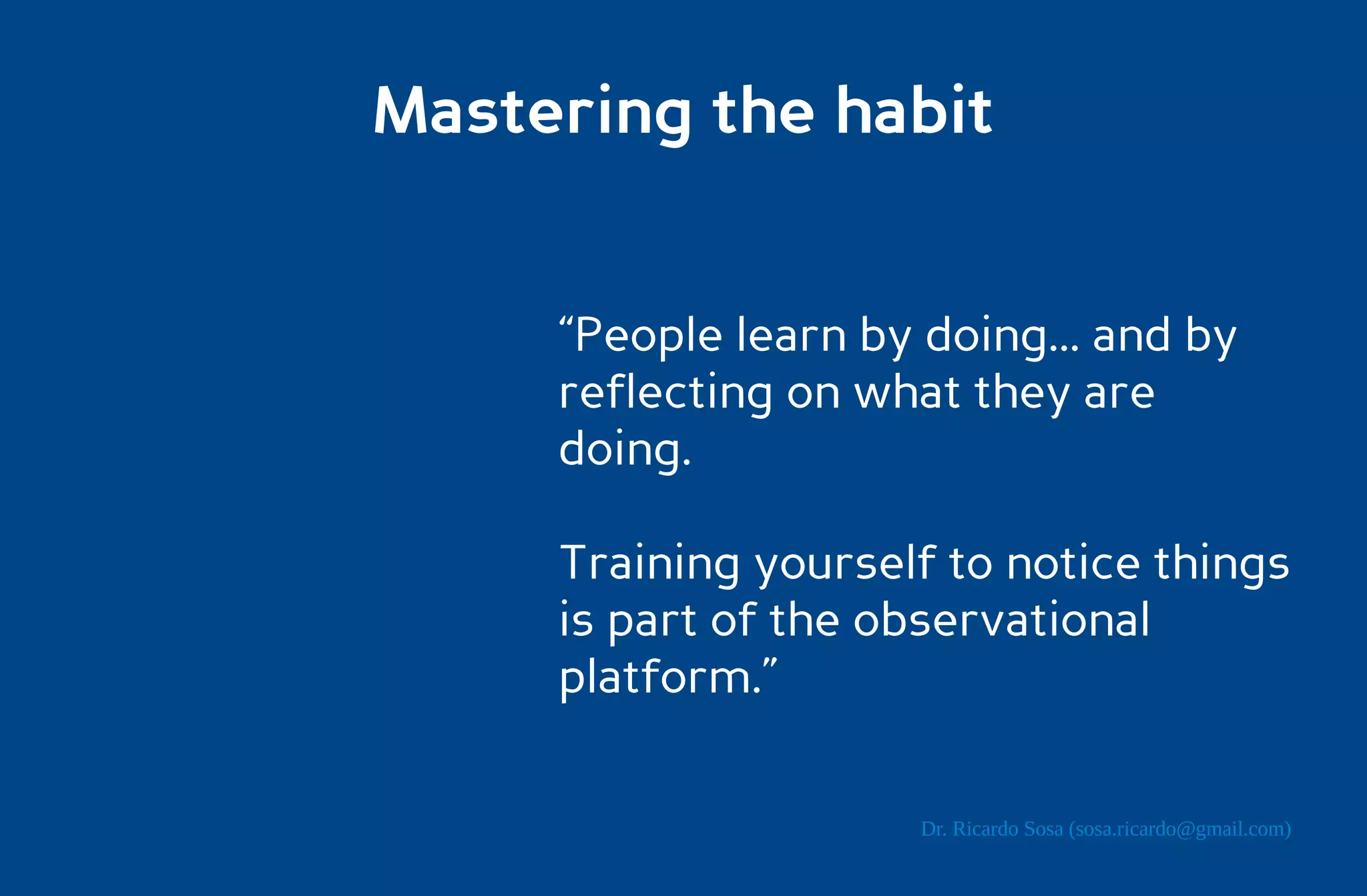 Mastering the habit


     “People learn by doing... and by
     reflecting on what they are
     doing.

     Training yourself to notice things
     is part of the observational
     platform.”

                      Dr. Ricardo Sosa (sosa.ricardo@gmail.com)
 