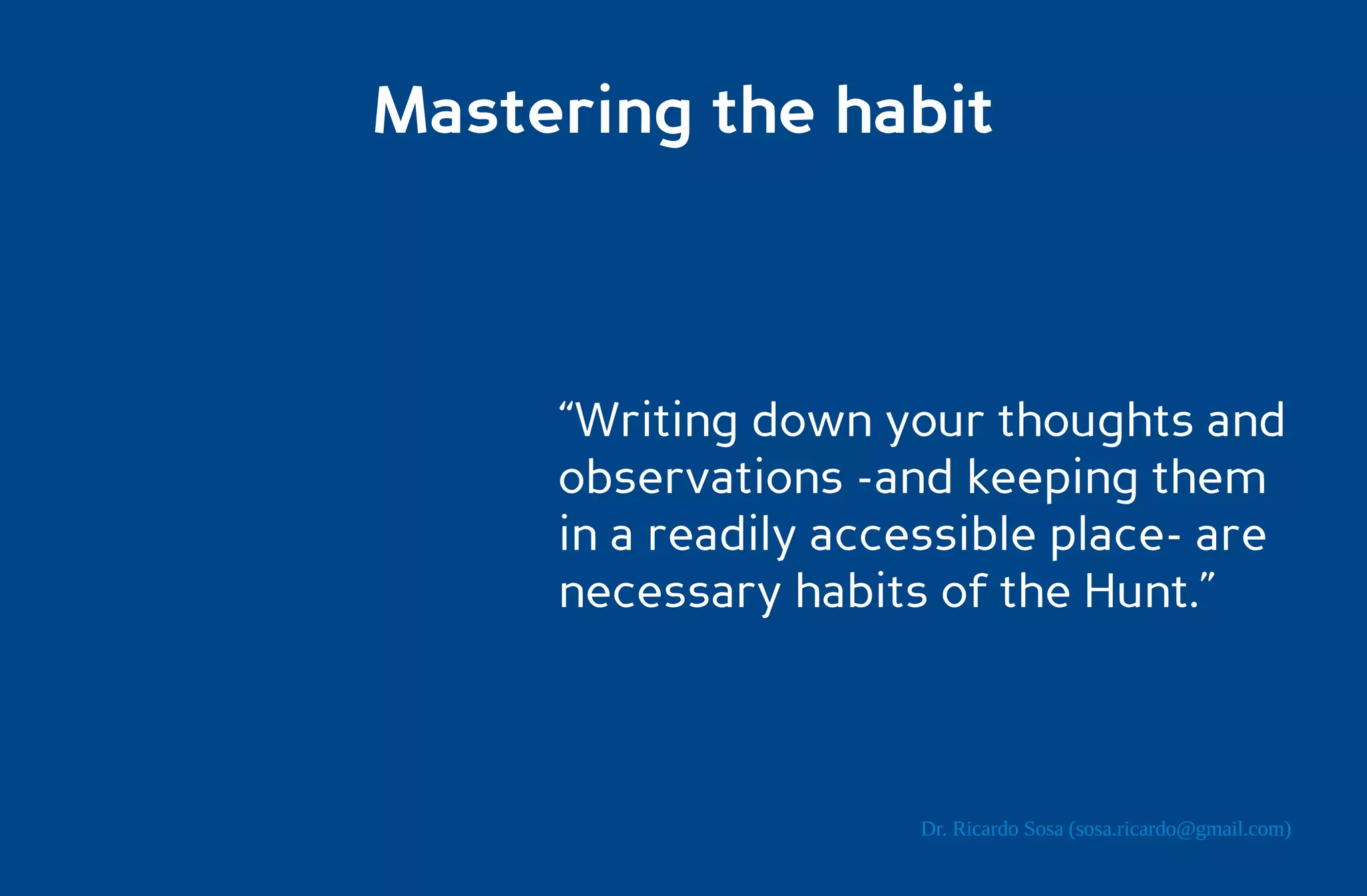Mastering the habit



     “Writing down your thoughts and
     observations -and keeping them
     in a readily accessible place- are
     necessary habits of the Hunt.”



                     Dr. Ricardo Sosa (sosa.ricardo@gmail.com)
 