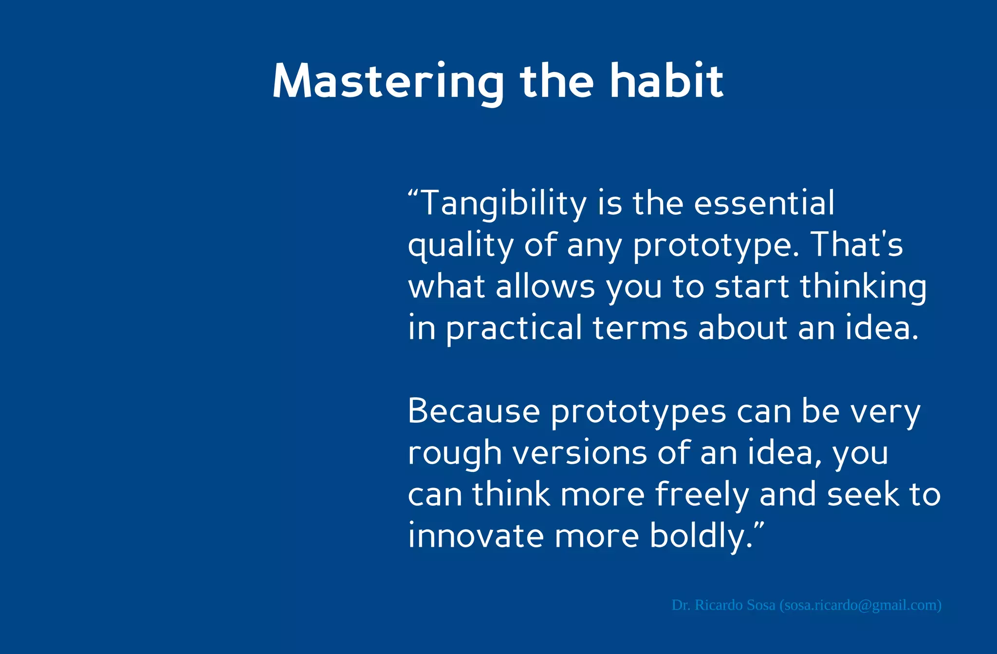 Mastering the habit

     “Tangibility is the essential
     quality of any prototype. That's
     what allows you to start thinking
     in practical terms about an idea.

     Because prototypes can be very
     rough versions of an idea, you
     can think more freely and seek to
     innovate more boldly.”
                     Dr. Ricardo Sosa (sosa.ricardo@gmail.com)
 