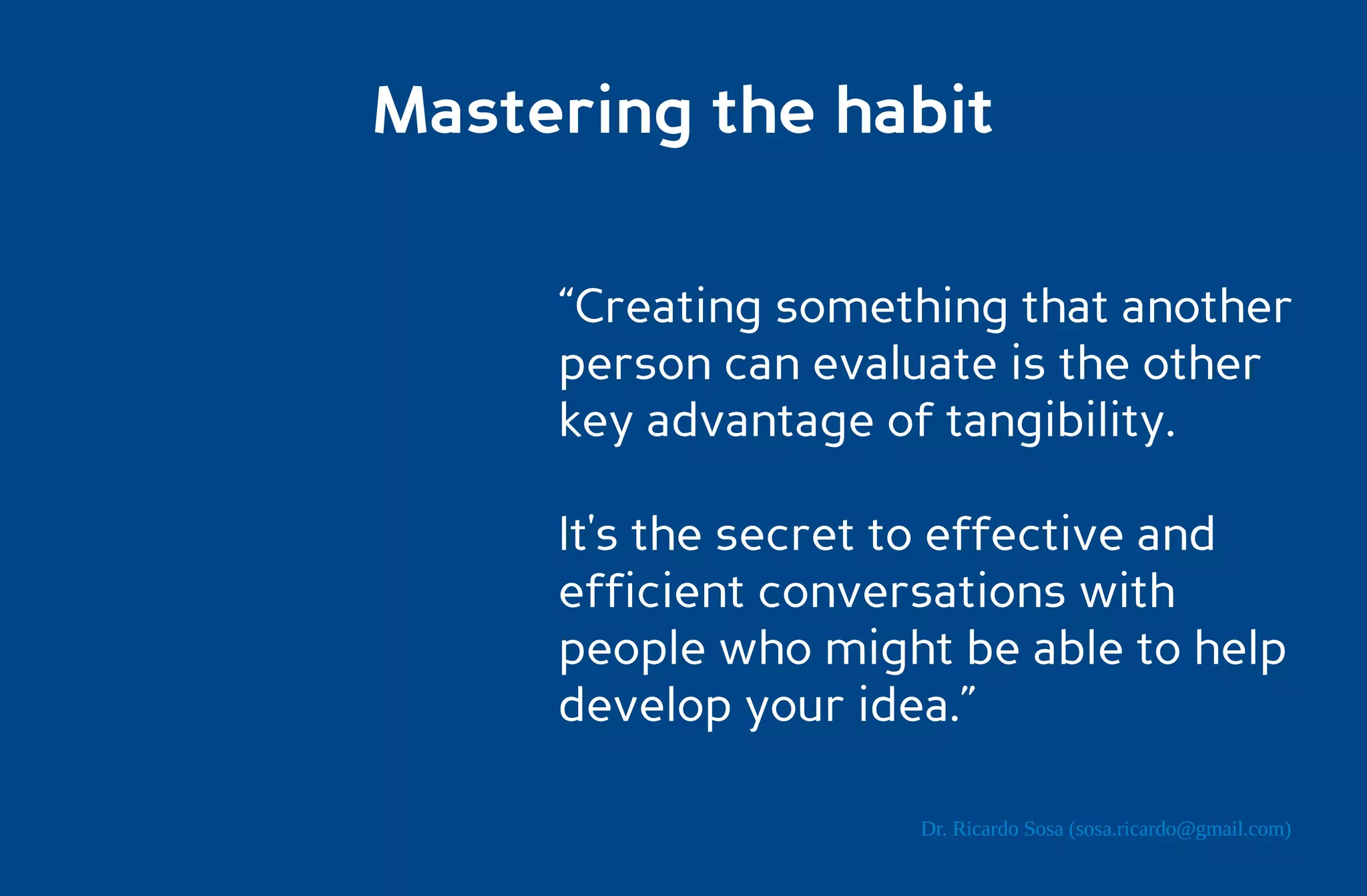 Mastering the habit

     “Creating something that another
     person can evaluate is the other
     key advantage of tangibility.

     It's the secret to effective and
     efficient conversations with
     people who might be able to help
     develop your idea.”

                    Dr. Ricardo Sosa (sosa.ricardo@gmail.com)
 