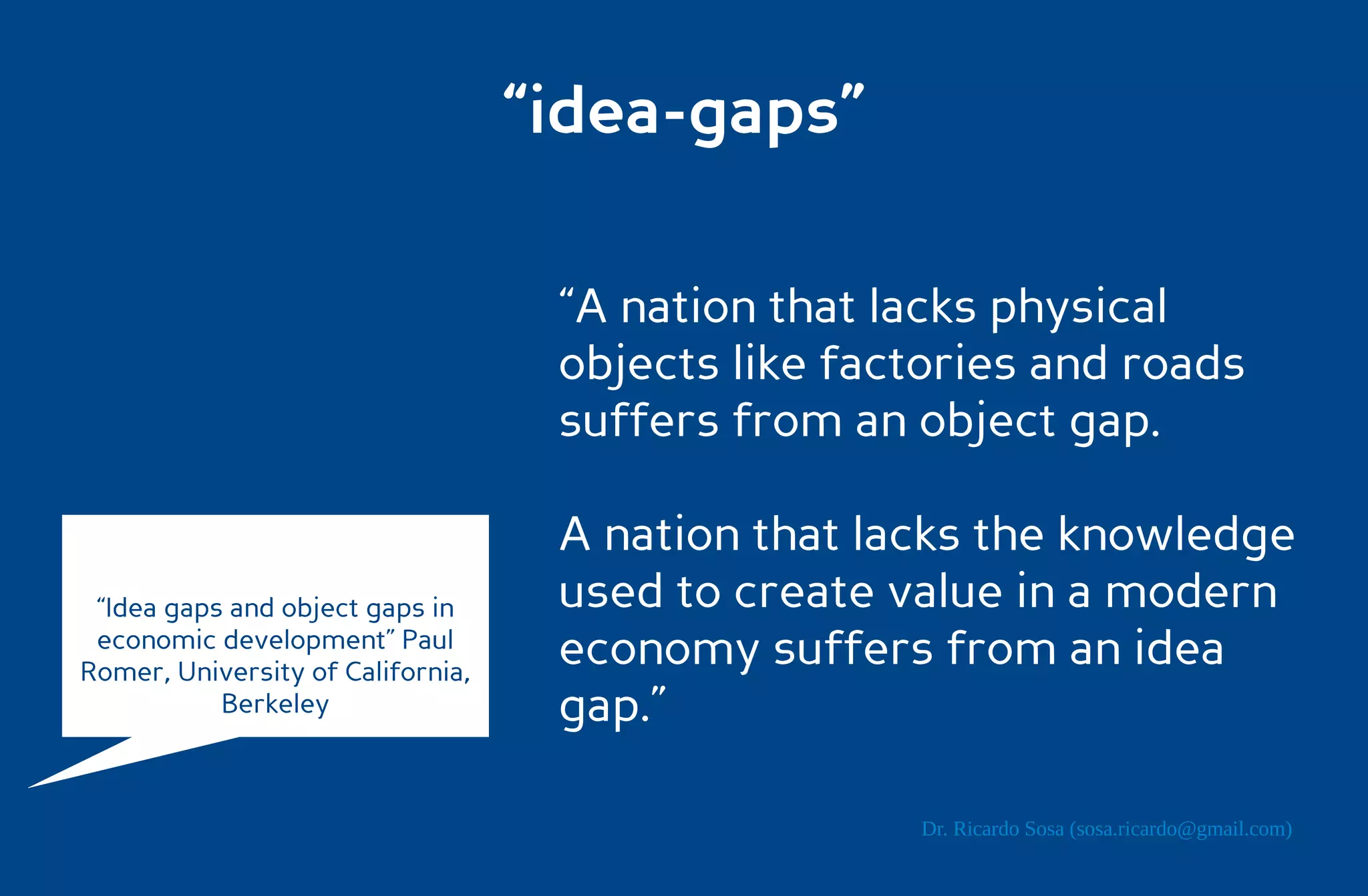 “idea-gaps”

                                    “A nation that lacks physical
                                    objects like factories and roads
                                    suffers from an object gap.

                                    A nation that lacks the knowledge
 “Idea gaps and object gaps in      used to create value in a modern
 economic development” Paul
Romer, University of California,
                                    economy suffers from an idea
           Berkeley                 gap.”

                                                    Dr. Ricardo Sosa (sosa.ricardo@gmail.com)
 