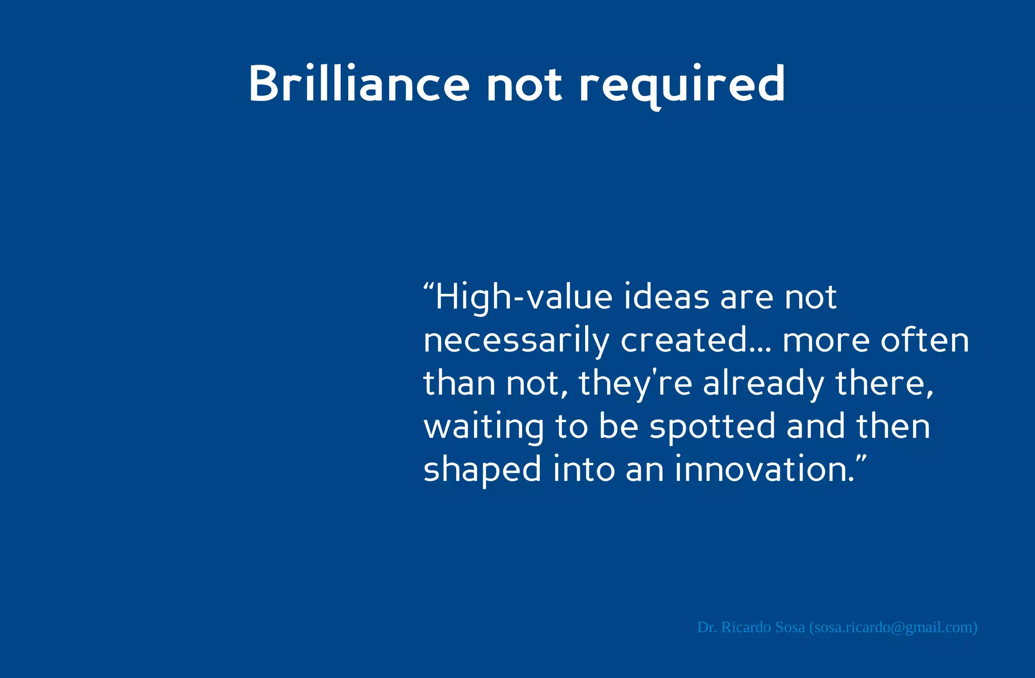 Brilliance not required



       “High-value ideas are not
       necessarily created... more often
       than not, they're already there,
       waiting to be spotted and then
       shaped into an innovation.”



                       Dr. Ricardo Sosa (sosa.ricardo@gmail.com)
 