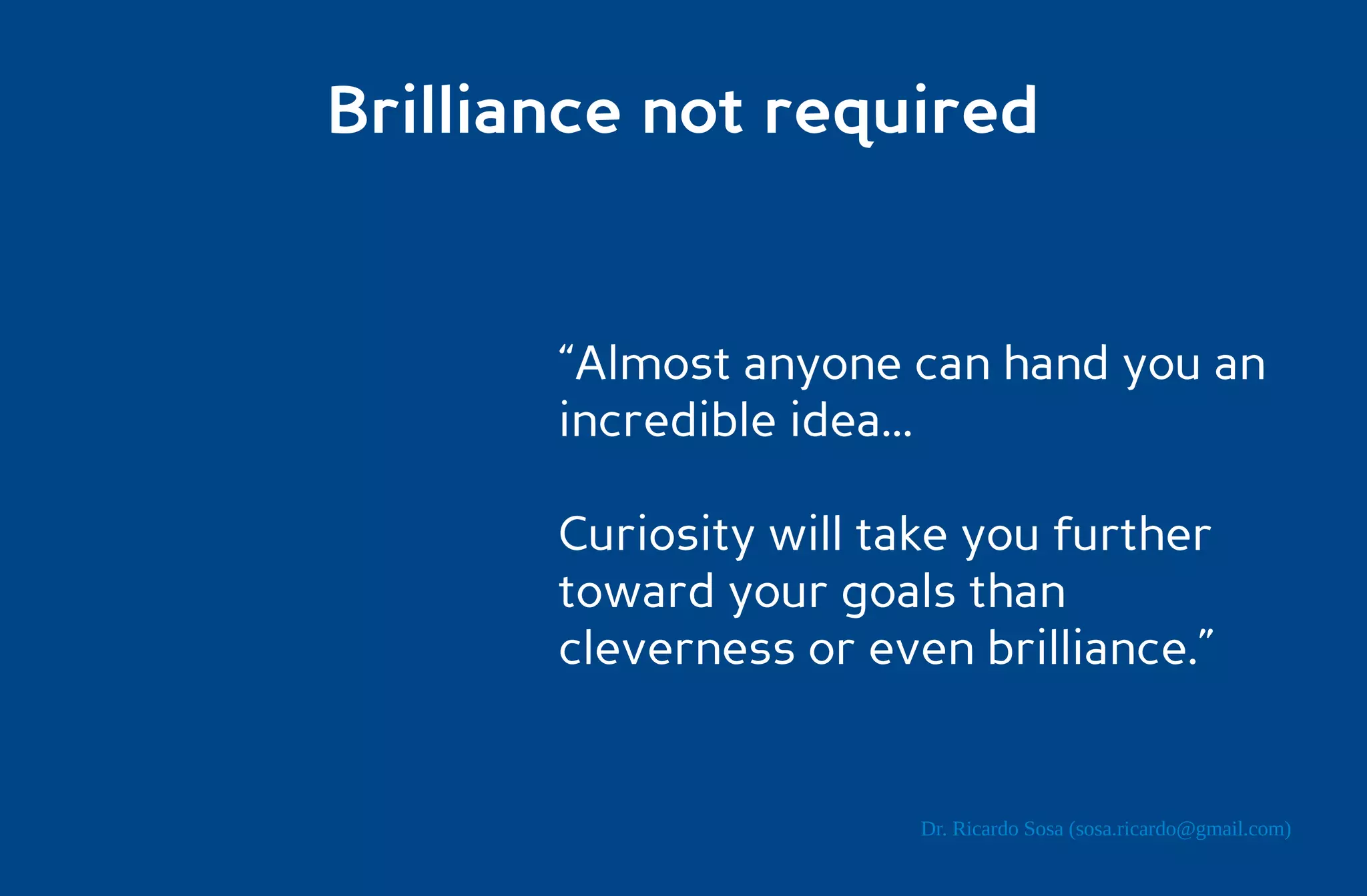 Brilliance not required


       “Almost anyone can hand you an
       incredible idea...

       Curiosity will take you further
       toward your goals than
       cleverness or even brilliance.”


                        Dr. Ricardo Sosa (sosa.ricardo@gmail.com)
 