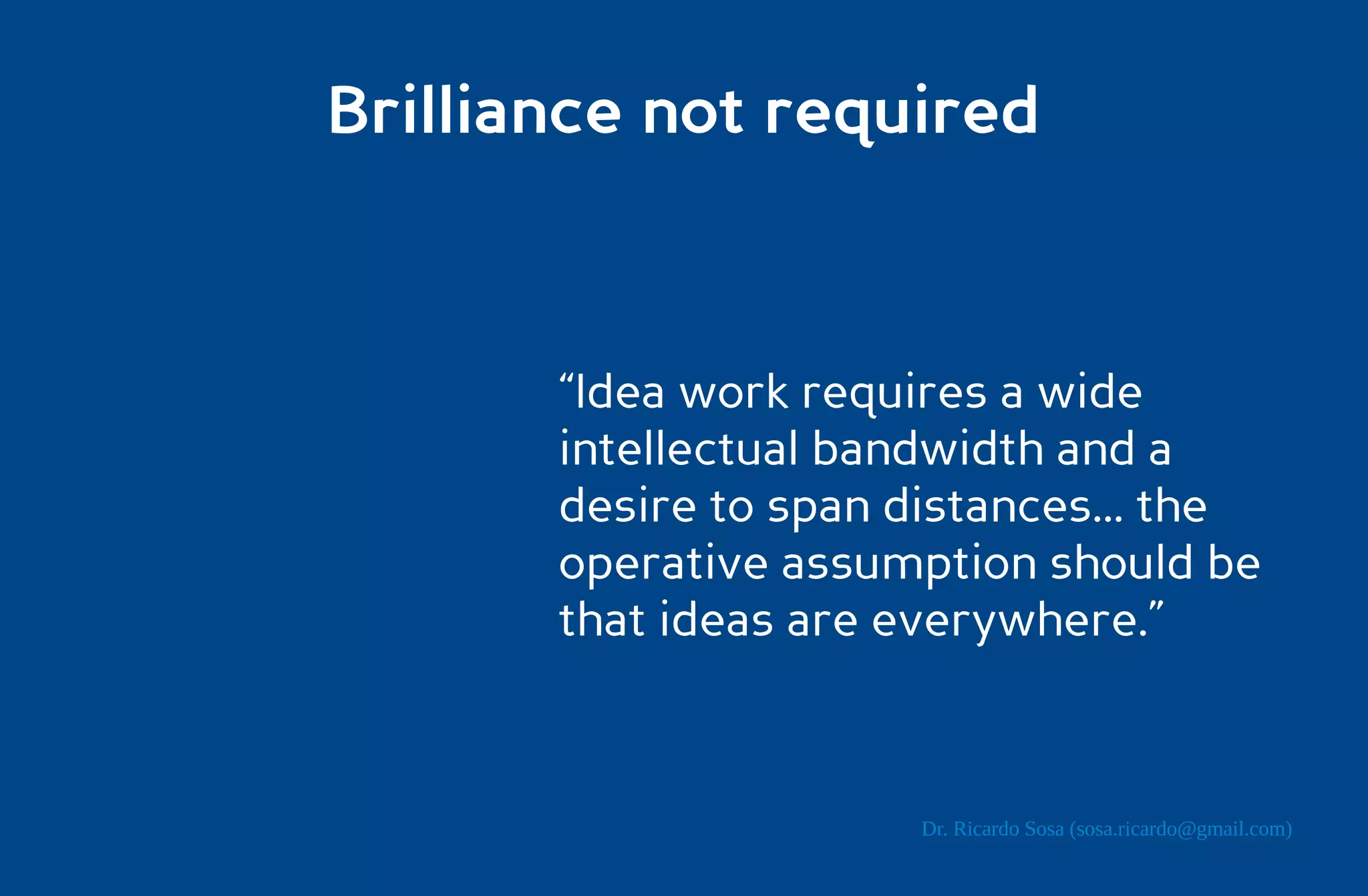 Brilliance not required



       “Idea work requires a wide
       intellectual bandwidth and a
       desire to span distances... the
       operative assumption should be
       that ideas are everywhere.”



                       Dr. Ricardo Sosa (sosa.ricardo@gmail.com)
 