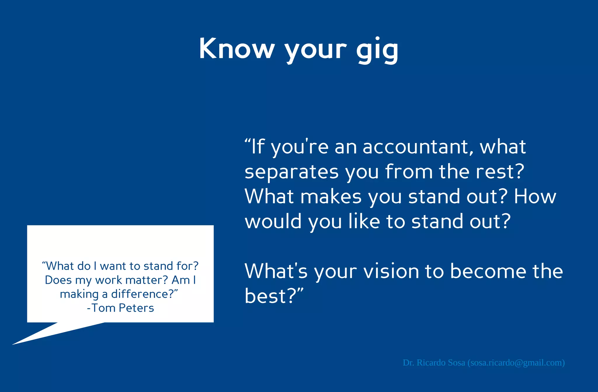 Know your gig


                                “If you're an accountant, what
                                separates you from the rest?
                                What makes you stand out? How
                                would you like to stand out?
“What do I want to stand for?
 Does my work matter? Am I      What's your vision to become the
   making a difference?”
       -Tom Peters
                                best?”

                                               Dr. Ricardo Sosa (sosa.ricardo@gmail.com)
 