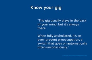 Know your gig

  “The gig usually stays in the back
  of your mind, but it's always
  there.

  When fully assimilated, it's an
  ever-present preoccupation, a
  switch that goes on automatically
  often unconsciously.”

                   Dr. Ricardo Sosa (sosa.ricardo@gmail.com)
 