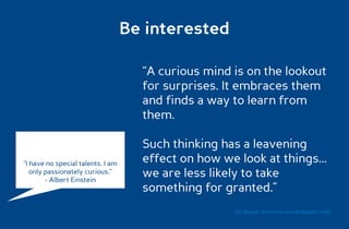 Be interested

                                     “A curious mind is on the lookout
                                     for surprises. It embraces them
                                     and finds a way to learn from
                                     them.

                                     Such thinking has a leavening
“I have no special talents. I am     effect on how we look at things...
   only passionately curious.”
        - Albert Einstein
                                     we are less likely to take
                                     something for granted.”
                                                      Dr. Ricardo Sosa (sosa.ricardo@gmail.com)
 