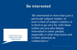 Be interested

                          “Be interested in more than just a
                          particular subject matter, or
                          even a host of subject matters. It
                          is hard to go very far with ideas
                          unless you are also deeply
                          interested in other people,
“Good artists copy.       especially in what they know and
Great artists steal.”
  - Pablo Picasso
                          in their potential as
                          collaborators.”
                                          Dr. Ricardo Sosa (sosa.ricardo@gmail.com)
 