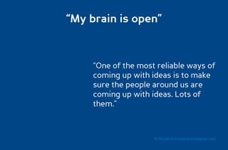 “My brain is open”



     “One of the most reliable ways of
     coming up with ideas is to make
     sure the people around us are
     coming up with ideas. Lots of
     them.”



                     Dr. Ricardo Sosa (sosa.ricardo@gmail.com)
 