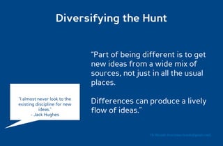 Diversifying the Hunt


                              “Part of being different is to get
                              new ideas from a wide mix of
                              sources, not just in all the usual
                              places.
“I almost never look to the
existing discipline for new   Differences can produce a lively
           ideas.”
       - Jack Hughes
                              flow of ideas.”

                                               Dr. Ricardo Sosa (sosa.ricardo@gmail.com)
 