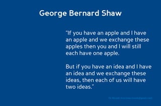 George Bernard Shaw

      “If you have an apple and I have
      an apple and we exchange these
      apples then you and I will still
      each have one apple.

      But if you have an idea and I have
      an idea and we exchange these
      ideas, then each of us will have
      two ideas.”
                      Dr. Ricardo Sosa (sosa.ricardo@gmail.com)
 