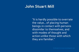 John Stuart Mill


    “It is hardly possible to overrate
    the value... of placing human
    beings in contact with persons
    dissimilar to themselves, and
    with modes of thought and
    action unlike those with which
    they are familiar.”

                     Dr. Ricardo Sosa (sosa.ricardo@gmail.com)
 
