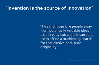 “Invention is the source of innovation”


               “This myth can lure people away
               from potentially valuable ideas
               that already exist, and it can send
               them off on a maddening search
               for that elusive goal: pure
               originality.”


                                Dr. Ricardo Sosa (sosa.ricardo@gmail.com)
 