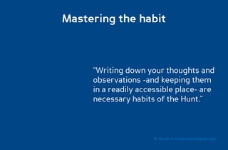Mastering the habit



     “Writing down your thoughts and
     observations -and keeping them
     in a readily accessible place- are
     necessary habits of the Hunt.”



                     Dr. Ricardo Sosa (sosa.ricardo@gmail.com)
 