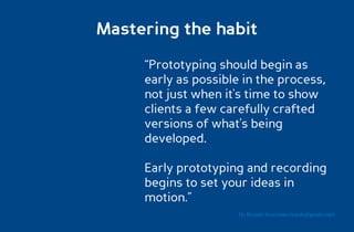 Mastering the habit

     “Prototyping should begin as
     early as possible in the process,
     not just when it's time to show
     clients a few carefully crafted
     versions of what's being
     developed.

     Early prototyping and recording
     begins to set your ideas in
     motion.”
                      Dr. Ricardo Sosa (sosa.ricardo@gmail.com)
 