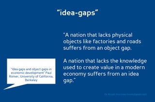 “idea-gaps”

                                    “A nation that lacks physical
                                    objects like factories and roads
                                    suffers from an object gap.

                                    A nation that lacks the knowledge
 “Idea gaps and object gaps in      used to create value in a modern
 economic development” Paul
Romer, University of California,
                                    economy suffers from an idea
           Berkeley                 gap.”

                                                    Dr. Ricardo Sosa (sosa.ricardo@gmail.com)
 