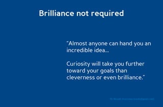 Brilliance not required


       “Almost anyone can hand you an
       incredible idea...

       Curiosity will take you further
       toward your goals than
       cleverness or even brilliance.”


                        Dr. Ricardo Sosa (sosa.ricardo@gmail.com)
 