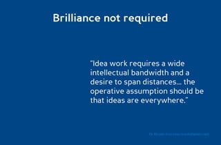 Brilliance not required



       “Idea work requires a wide
       intellectual bandwidth and a
       desire to span distances... the
       operative assumption should be
       that ideas are everywhere.”



                       Dr. Ricardo Sosa (sosa.ricardo@gmail.com)
 