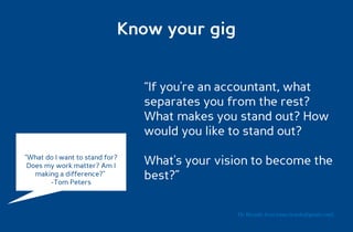 Know your gig


                                “If you're an accountant, what
                                separates you from the rest?
                                What makes you stand out? How
                                would you like to stand out?
“What do I want to stand for?
 Does my work matter? Am I      What's your vision to become the
   making a difference?”
       -Tom Peters
                                best?”

                                               Dr. Ricardo Sosa (sosa.ricardo@gmail.com)
 