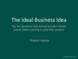 The Ideal Business Idea
The '5U' questions that startup founders should
answer before starting to build their product
Graham Horton
© Zephram GbR 2014
 