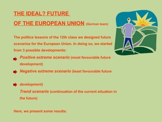 THE IDEAL? FUTURE
OF THE EUROPEAN UNION (German team)
The politics lessons of the 12th class we designed future
scenarios for the European Union. In doing so, we started
from 3 possible developments:
Positive extreme scenario (most favourable future
development)
Negative extreme scenario (least favourable future
development)
Trend scenario (continuation of the current situation in
the future)
Here, we present some results:
 