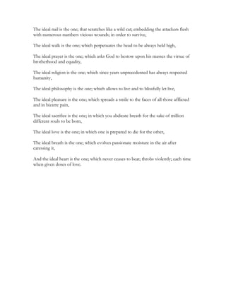 The ideal nail is the one; that scratches like a wild cat; embedding the attackers flesh
with numerous numbers vicious wounds; in order to survive,
The ideal walk is the one; which perpetuates the head to be always held high,
The ideal prayer is the one; which asks God to bestow upon his masses the virtue of
brotherhood and equality,
The ideal religion is the one; which since years unprecedented has always respected
humanity,
The ideal philosophy is the one; which allows to live and to blissfully let live,
The ideal pleasure is the one; which spreads a smile to the faces of all those afflicted
and in bizarre pain,
The ideal sacrifice is the one; in which you abdicate breath for the sake of million
different souls to be born,
The ideal love is the one; in which one is prepared to die for the other,
The ideal breath is the one; which evolves passionate moisture in the air after
caressing it,
And the ideal heart is the one; which never ceases to beat; throbs violently; each time
when given doses of love.
 