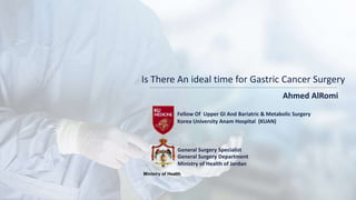 Is There An ideal time for Gastric Cancer Surgery
Ahmed AlRomi
General Surgery Specialist
Fellow Of Upper GI And Bariatric & Metabolic Surgery
Korea University Anam Hospital (KUAN)
Ministry of Health
General Surgery Department
Ministry of Health of Jordan
 