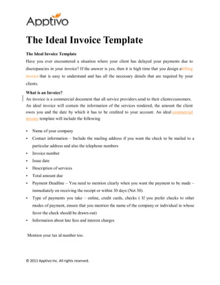 The Ideal Invoice Template
The Ideal Invoice Template
Have you ever encountered a situation where your client has delayed your payments due to
discrepancies in your invoice? If the answer is yes, then it is high time that you design abilling
invoice that is easy to understand and has all the necessary details that are required by your
clients.

What is an Invoice?
An invoice is a commercial document that all service providers send to their clients/customers.
An ideal invoice will contain the information of the services rendered, the amount the client
owes you and the date by which it has to be credited to your account. An ideal commercial
invoice template will include the following

   Name of your company
   Contact information – Include the mailing address if you want the check to be mailed to a
    particular address and also the telephone numbers
   Invoice number
   Issue date
   Description of services
   Total amount due
   Payment Deadline – You need to mention clearly when you want the payment to be made –
    immediately on receiving the receipt or within 30 days (Net 30).
   Type of payments you take – online, credit cards, checks ( If you prefer checks to other
    modes of payment, ensure that you mention the name of the company or individual in whose
    favor the check should be drawn out)
   Information about late fees and interest charges


Mention your tax id number too.




© 2011 Apptivo Inc. All rights reserved.
 