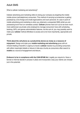 Adult SMS
What is cellular marketing and advertising?
Cellular advertising and marketing refers to doing your company by targeting the mobile
mobile phone (cell telephone) consumers. This method of carrying out enterprise is getting
practised by a lot of large and small organizations and even personal. An case in point of
mobile advertising and marketing is when you obtained a unexpected SMS whilst you are
possessing lunch from an nameless contact. Cellular phones have turn out to be even much
more well-known as private units employed to manage consumers' lives with scheduling,
banking, GPS, and games administration features. As this sort of, you may possibly want to
make your cellular method effortless to access and a lot more importantly, appropriate and
private.
Think about the cell phone as a productivity device as nicely as a resource of
enjoyment. Design and style your mobile marketing and advertising gives with an
inherent feeling of benefit or urgency to travel a cellular reaction by providing consumers
with either meaningful details or leisure in bite-size chunks as consumers often search to
mobile as a source of engagement and leisure.
Endeavor to be in compliance with the CAN-SPAM Act. Legally you require to. Have a
formal or informal decide-in process in place and incorporate a way your clients can choose-
out in the potential.