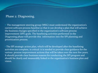 Phase 2: Diagnosing.

• The management steering group (MSG) must understand the organization’s
current software process baseline so that it can develop a plan that will achieve
the business changes specified in the organization’s software process
improvement (SPI) goals. The baselining activities performed in the
Diagnosing phase will provide this information into the SPI planning and
prioritization process.

• The SPI strategic action plan, which will be developed after the baselining
activities are complete, is critical: it is needed to provide clear guidance for the
various process improvement actions that will be taken over the next few years.
It should provide clear business reasons for conducting the SPI program and
should be clearly and measurably linked to the organization’s business plan and
vision.
 