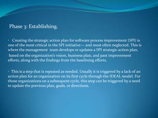 Phase 3: Establishing.

• Creating the strategic action plan for software process improvement (SPI) is
one of the most critical in the SPI initiative— and most often neglected. This is
where the management team develops or updates a SPI strategic action plan,
 based on the organization’s vision, business plan, and past improvement
efforts, along with the findings from the baselining efforts.

• This is a step that is repeated as needed. Usually it is triggered by a lack of an
action plan for an organization on its first cycle through the IDEAL model. For
those organizations on a subsequent cycle, this step can be triggered by a need
to update the previous plan, goals, or directions.
 