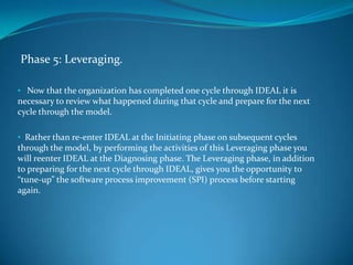 Phase 5: Leveraging.

• Now that the organization has completed one cycle through IDEAL it is
necessary to review what happened during that cycle and prepare for the next
cycle through the model.

• Rather than re-enter IDEAL at the Initiating phase on subsequent cycles
through the model, by performing the activities of this Leveraging phase you
will reenter IDEAL at the Diagnosing phase. The Leveraging phase, in addition
to preparing for the next cycle through IDEAL, gives you the opportunity to
“tune-up” the software process improvement (SPI) process before starting
again.
 