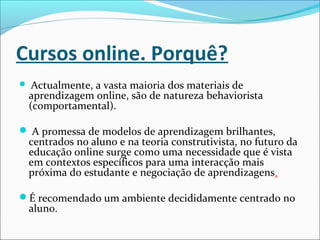 Cursos online. Porquê?
 Actualmente, a vasta maioria dos materiais de
aprendizagem online, são de natureza behaviorista
(comportamental).
 A promessa de modelos de aprendizagem brilhantes,
centrados no aluno e na teoria construtivista, no futuro da
educação online surge como uma necessidade que é vista
em contextos específicos para uma interacção mais
próxima do estudante e negociação de aprendizagens.
É recomendado um ambiente decididamente centrado no
aluno.
 