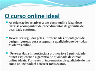 O curso online ideal
As orientações relativas a um curso online ideal deve
fazer-se acompanhar de procedimentos de garantia de
qualidade contínua.
Devem ser seguidas pelas universidades orientações de
design rigorosas para assegurar a qualidadeque de todas
as ofertas online.
 Deve ser dada importância à promoção e à publicidade
nunca esquecendo a garantia de qualidade de cursos
online ideais. Por vezes o incrementar da qualidade de um
curso online poderá acrescer mais custos.
 
