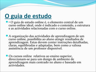 O guia de estudo
• O guia de estudo online é, o elemento central de um
curso online ideal, onde é indicado o conteúdo, a estrutura
e as actividades relacionadas com o curso online.
A organização das actividades de aprendizagem de um
curso online, possibilita ao aluno atingir resultados de
aprendizagem. Estas devem conter instruções detalhadas,
claras, equilibradas e adaptadas, bem como a valiosa
assistência de um professor disponível.
Os cursos online relativos ao ensino superior,
direccionam-se para um design de ambiente de
aprendizagem mais centrado no aluno e baseado em
actividades.
 