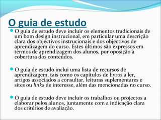 O guia de estudo
O guia de estudo deve incluir os elementos tradicionais de
um bom design instrucional, em particular uma descrição
clara dos objectivos instrucionais e dos objectivos de
aprendizagem do curso. Estes últimos são expressos em
termos de aprendizagem dos alunos, por oposição à
cobertura dos conteúdos.
O guia de estudo inclui uma lista de recursos de
aprendizagem, tais como os capítulos de livros a ler,
artigos associados a consultar, leituras suplementares e
sites ou links de interesse, além das mencionadas no curso.
O guia de estudo deve incluir os trabalhos ou projectos a
elaborar pelos alunos, juntamente com a indicação clara
dos critérios de avaliação.
 