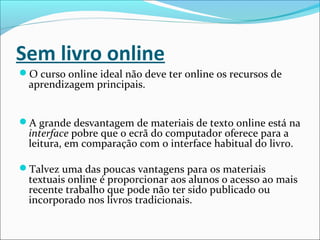 Sem livro online
O curso online ideal não deve ter online os recursos de
aprendizagem principais.
A grande desvantagem de materiais de texto online está na
interface pobre que o ecrã do computador oferece para a
leitura, em comparação com o interface habitual do livro.
Talvez uma das poucas vantagens para os materiais
textuais online é proporcionar aos alunos o acesso ao mais
recente trabalho que pode não ter sido publicado ou
incorporado nos livros tradicionais.
 
