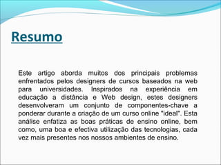 Resumo
Este artigo aborda muitos dos principais problemas
enfrentados pelos designers de cursos baseados na web
para universidades. Inspirados na experiência em
educação a distância e Web design, estes designers
desenvolveram um conjunto de componentes-chave a
ponderar durante a criação de um curso online "ideal". Esta
análise enfatiza as boas práticas de ensino online, bem
como, uma boa e efectiva utilização das tecnologias, cada
vez mais presentes nos nossos ambientes de ensino.
 