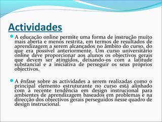 Actividades
A educação online permite uma forma de instrução muito
mais aberta e menos restrita, em termos de resultados de
aprendizagem a serem alcançados no âmbito do curso, do
que era possível anteriormente. Um curso universitário
online deve proporcionar aos alunos os objectivos gerais
que devem ser atingidos, deixando-os com a latitude
substancial e a iniciativa de perseguir os seus próprios
objectivos.
A ênfase sobre as actividades a serem realizadas como o
principal elemento estruturante no curso está alinhado
com a recente tendência em design instrucional para
ambientes de aprendizagem baseados em problemas e na
direcção dos objectivos gerais perseguidos nesse quadro de
design instrucional.
 