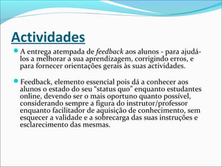 Actividades
A entrega atempada de feedback aos alunos - para ajudá-
los a melhorar a sua aprendizagem, corrigindo erros, e
para fornecer orientações gerais às suas actividades.
Feedback, elemento essencial pois dá a conhecer aos
alunos o estado do seu “status quo” enquanto estudantes
online, devendo ser o mais oportuno quanto possível,
considerando sempre a figura do instrutor/professor
enquanto facilitador de aquisição de conhecimento, sem
esquecer a validade e a sobrecarga das suas instruções e
esclarecimento das mesmas.
 
