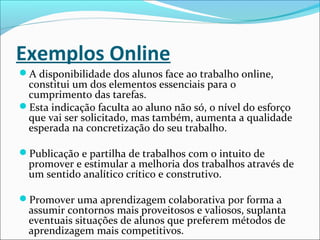 Exemplos Online
A disponibilidade dos alunos face ao trabalho online,
constitui um dos elementos essenciais para o
cumprimento das tarefas.
Esta indicação faculta ao aluno não só, o nível do esforço
que vai ser solicitado, mas também, aumenta a qualidade
esperada na concretização do seu trabalho.
Publicação e partilha de trabalhos com o intuito de
promover e estimular a melhoria dos trabalhos através de
um sentido analítico crítico e construtivo.
Promover uma aprendizagem colaborativa por forma a
assumir contornos mais proveitosos e valiosos, suplanta
eventuais situações de alunos que preferem métodos de
aprendizagem mais competitivos.
 