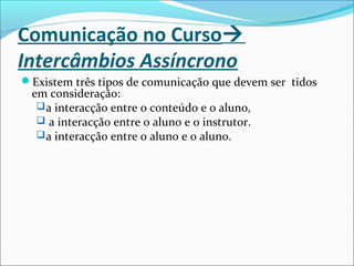Comunicação no Curso
Intercâmbios Assíncrono
Existem três tipos de comunicação que devem ser tidos
em consideração:
a interacção entre o conteúdo e o aluno,
 a interacção entre o aluno e o instrutor.
a interacção entre o aluno e o aluno.
 