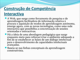 Construção de Competência
Interactiva
A Web, que surge como ferramenta de pesquisa e de
aprendizagem facilitadora de informação relativa à
procura e aquisição de modos de aprendizagem autónoma,
emerge agora, com as novas tecnologias, como uma rede
interactiva que possibilita a concretização de sessões
orientadas e interactivas.
Há a ideia de uma abordagem pedagógica que surge
enquanto meio para reforçar/criar o ambiente adequado a
fim de se estabelecer as bases de um diálogo intelectual
para o desenvolvimento de capacidades intelectuais
avançadas.
Baseia-se nas linhas conceptuais da aprendizagem
construtivista.
 